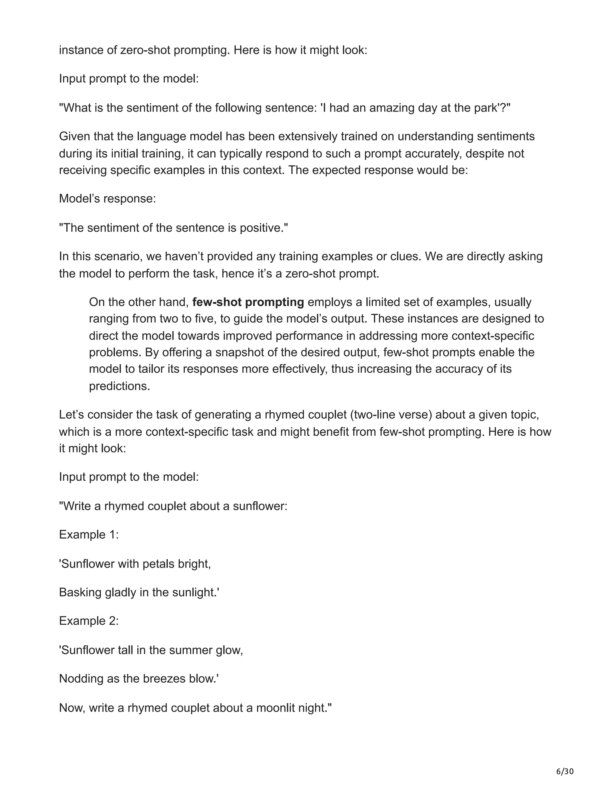 6/30
instance of zero-shot prompting. Here is how it might look:
Input prompt to the model:
"What is the sentiment of the following sentence: 'I had an amazing day at the park'?"
Given that the language model has been extensively trained on understanding sentiments
during its initial training, it can typically respond to such a prompt accurately, despite not
receiving specific examples in this context. The expected response would be:
Model’s response:
"The sentiment of the sentence is positive."
In this scenario, we haven’t provided any training examples or clues. We are directly asking
the model to perform the task, hence it’s a zero-shot prompt.
On the other hand, few-shot prompting employs a limited set of examples, usually
ranging from two to five, to guide the model’s output. These instances are designed to
direct the model towards improved performance in addressing more context-specific
problems. By offering a snapshot of the desired output, few-shot prompts enable the
model to tailor its responses more effectively, thus increasing the accuracy of its
predictions.
Let’s consider the task of generating a rhymed couplet (two-line verse) about a given topic,
which is a more context-specific task and might benefit from few-shot prompting. Here is how
it might look:
Input prompt to the model:
"Write a rhymed couplet about a sunflower:
Example 1:
'Sunflower with petals bright,
Basking gladly in the sunlight.'
Example 2:
'Sunflower tall in the summer glow,
Nodding as the breezes blow.'
Now, write a rhymed couplet about a moonlit night."
 