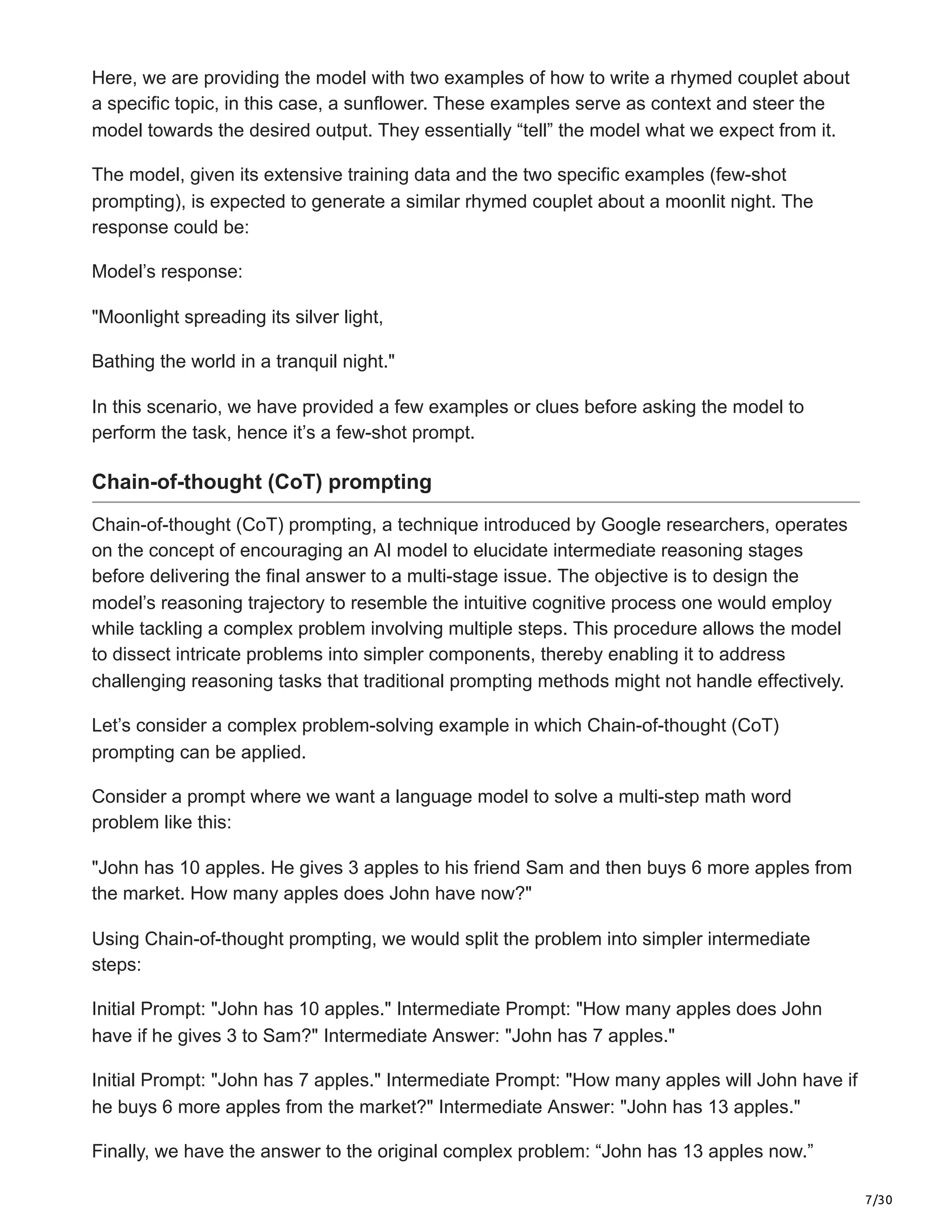7/30
Here, we are providing the model with two examples of how to write a rhymed couplet about
a specific topic, in this case, a sunflower. These examples serve as context and steer the
model towards the desired output. They essentially “tell” the model what we expect from it.
The model, given its extensive training data and the two specific examples (few-shot
prompting), is expected to generate a similar rhymed couplet about a moonlit night. The
response could be:
Model’s response:
"Moonlight spreading its silver light,
Bathing the world in a tranquil night."
In this scenario, we have provided a few examples or clues before asking the model to
perform the task, hence it’s a few-shot prompt.
Chain-of-thought (CoT) prompting
Chain-of-thought (CoT) prompting, a technique introduced by Google researchers, operates
on the concept of encouraging an AI model to elucidate intermediate reasoning stages
before delivering the final answer to a multi-stage issue. The objective is to design the
model’s reasoning trajectory to resemble the intuitive cognitive process one would employ
while tackling a complex problem involving multiple steps. This procedure allows the model
to dissect intricate problems into simpler components, thereby enabling it to address
challenging reasoning tasks that traditional prompting methods might not handle effectively.
Let’s consider a complex problem-solving example in which Chain-of-thought (CoT)
prompting can be applied.
Consider a prompt where we want a language model to solve a multi-step math word
problem like this:
"John has 10 apples. He gives 3 apples to his friend Sam and then buys 6 more apples from
the market. How many apples does John have now?"
Using Chain-of-thought prompting, we would split the problem into simpler intermediate
steps:
Initial Prompt: "John has 10 apples." Intermediate Prompt: "How many apples does John
have if he gives 3 to Sam?" Intermediate Answer: "John has 7 apples."
Initial Prompt: "John has 7 apples." Intermediate Prompt: "How many apples will John have if
he buys 6 more apples from the market?" Intermediate Answer: "John has 13 apples."
Finally, we have the answer to the original complex problem: “John has 13 apples now.”
 