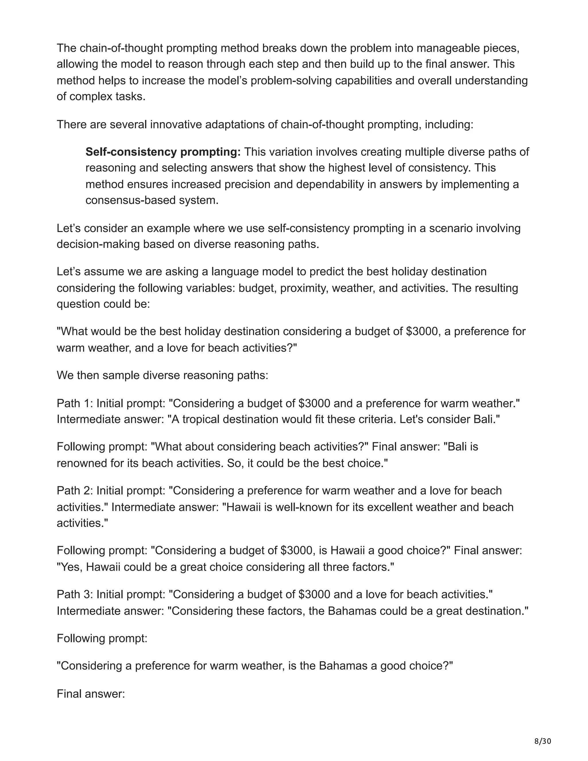 8/30
The chain-of-thought prompting method breaks down the problem into manageable pieces,
allowing the model to reason through each step and then build up to the final answer. This
method helps to increase the model’s problem-solving capabilities and overall understanding
of complex tasks.
There are several innovative adaptations of chain-of-thought prompting, including:
Self-consistency prompting: This variation involves creating multiple diverse paths of
reasoning and selecting answers that show the highest level of consistency. This
method ensures increased precision and dependability in answers by implementing a
consensus-based system.
Let’s consider an example where we use self-consistency prompting in a scenario involving
decision-making based on diverse reasoning paths.
Let’s assume we are asking a language model to predict the best holiday destination
considering the following variables: budget, proximity, weather, and activities. The resulting
question could be:
"What would be the best holiday destination considering a budget of $3000, a preference for
warm weather, and a love for beach activities?"
We then sample diverse reasoning paths:
Path 1: Initial prompt: "Considering a budget of $3000 and a preference for warm weather."
Intermediate answer: "A tropical destination would fit these criteria. Let's consider Bali."
Following prompt: "What about considering beach activities?" Final answer: "Bali is
renowned for its beach activities. So, it could be the best choice."
Path 2: Initial prompt: "Considering a preference for warm weather and a love for beach
activities." Intermediate answer: "Hawaii is well-known for its excellent weather and beach
activities."
Following prompt: "Considering a budget of $3000, is Hawaii a good choice?" Final answer:
"Yes, Hawaii could be a great choice considering all three factors."
Path 3: Initial prompt: "Considering a budget of $3000 and a love for beach activities."
Intermediate answer: "Considering these factors, the Bahamas could be a great destination."
Following prompt:
"Considering a preference for warm weather, is the Bahamas a good choice?"
Final answer:
 