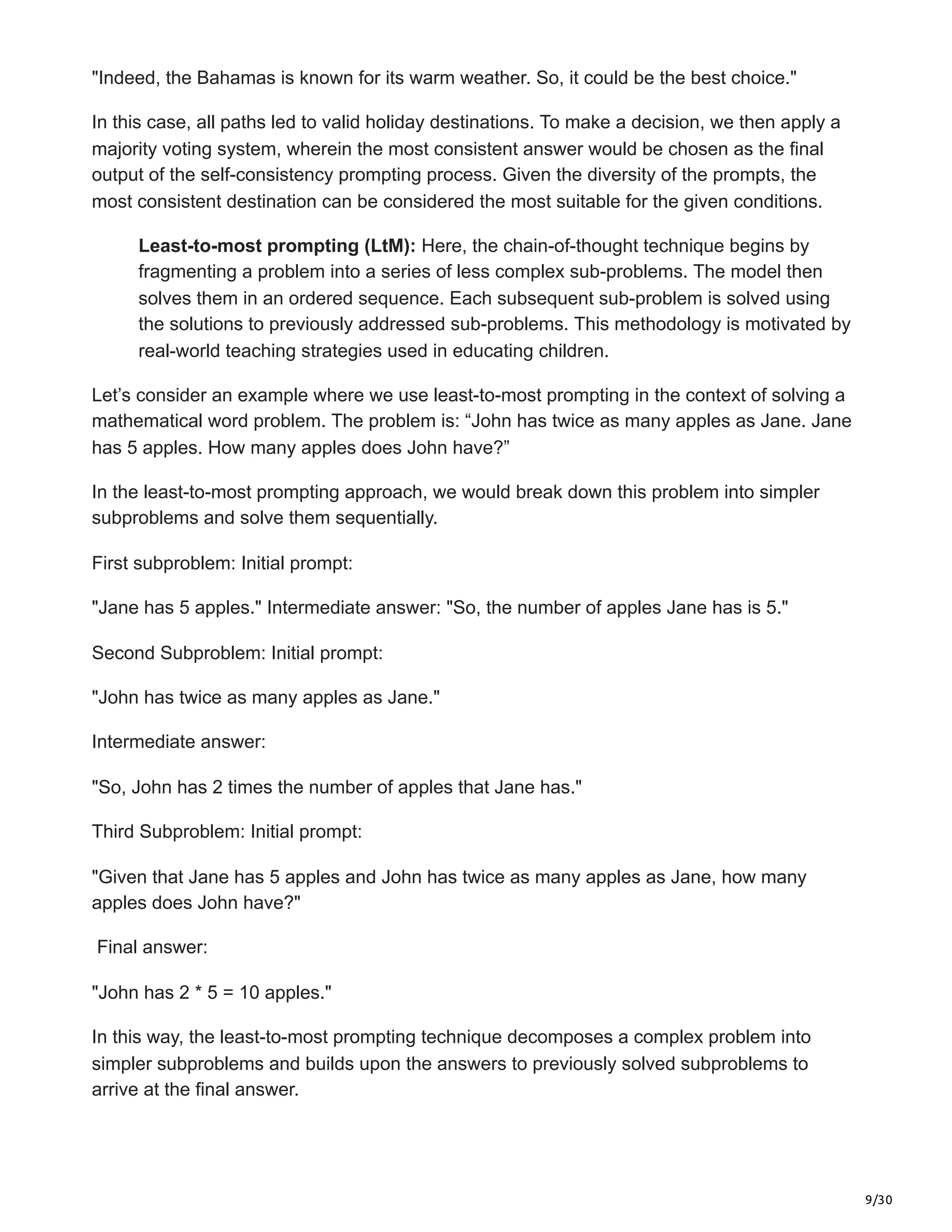 9/30
"Indeed, the Bahamas is known for its warm weather. So, it could be the best choice."
In this case, all paths led to valid holiday destinations. To make a decision, we then apply a
majority voting system, wherein the most consistent answer would be chosen as the final
output of the self-consistency prompting process. Given the diversity of the prompts, the
most consistent destination can be considered the most suitable for the given conditions.
Least-to-most prompting (LtM): Here, the chain-of-thought technique begins by
fragmenting a problem into a series of less complex sub-problems. The model then
solves them in an ordered sequence. Each subsequent sub-problem is solved using
the solutions to previously addressed sub-problems. This methodology is motivated by
real-world teaching strategies used in educating children.
Let’s consider an example where we use least-to-most prompting in the context of solving a
mathematical word problem. The problem is: “John has twice as many apples as Jane. Jane
has 5 apples. How many apples does John have?”
In the least-to-most prompting approach, we would break down this problem into simpler
subproblems and solve them sequentially.
First subproblem: Initial prompt:
"Jane has 5 apples." Intermediate answer: "So, the number of apples Jane has is 5."
Second Subproblem: Initial prompt:
"John has twice as many apples as Jane."
Intermediate answer:
"So, John has 2 times the number of apples that Jane has."
Third Subproblem: Initial prompt:
"Given that Jane has 5 apples and John has twice as many apples as Jane, how many
apples does John have?"
Final answer:
"John has 2 * 5 = 10 apples."
In this way, the least-to-most prompting technique decomposes a complex problem into
simpler subproblems and builds upon the answers to previously solved subproblems to
arrive at the final answer.
 