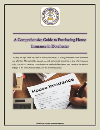 https://warreninsuranceagency.com/
---------------------------------------------------------------------------
A Comprehensive Guide to Purchasing Home
Insurance in Dorchester
---------------------------------------------------------------------------
Choosing the right home insurance is an important aspect of buying your dream home that needs
your attention. This cannot be ignored. As with commercial insurance or any other insurance
policy, there is no panacea. Home insurance policies in Dorchester vary based on the location
and age of the home, the deductible, and the level of coverage.
 