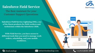 Salesforce Field Service
The Best Assistant for your
Customer Support Operations
Salesforce Field Service Lightning (FSL), one
of the finest products for field workers and
technicians within the Salesforce CRM.
With Field Service, you have access to
different tools that you need to manage work
orders, scheduling, and your mobile
workforce.
cloud.analogy info@cloudanalogy.com +1(415)830-3899
 