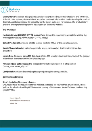 Description: Description data provides valuable insights into the product's features and attributes.
It details color options, size variations, and other pertinent information. Understanding the product
description aids in assessing its suitability for the target audience. For instance, the product story
provides a comprehensive product description on the Puma website.
The Workflow:
Navigate to MANCHESTER CITY FC Jerseys Page: Scrape the e-commerce website by visiting the
webpage showcasing MANCHESTER CITY FC Jerseys.
Collect Product URLs: Create a list to capture the links (URLs) of the on-sale products.
Iterate Through Product Links: Sequentially access each product link from the list for data
extraction.
Locate Data Elements Using CSS Selectors: Utilize CSS selectors to pinpoint and extract the desired
information elements within each product page.
Parse and Save Data: Process the extracted information and store it in a file named
"puma_manchester_city.csv.“
Completion: Conclude the scraping task upon parsing and saving the data.
Commencing Scraping
Step 1: Installing Necessary Libraries
Ensure you have the required libraries installed and ready for your Python environment. These
include libraries for handling HTTP requests, parsing HTML content (BeautifulSoup), and working
with CSV files.
 