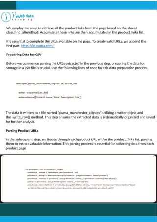 We employ the soup to retrieve all the product links from the page based on the shared
class.find_all method. Accumulate these links are then accumulated in the product_links list.
It's essential to complete the URLs available on the page. To create valid URLs, we append the
first part, https://in.puma.com/.
Preparing Data for CSV
Before we commence parsing the URLs extracted in the previous step, preparing the data for
storage in a CSV file is crucial. Use the following lines of code for this data preparation process.
The data is written to a file named "puma_manchester_city.csv" utilizing a writer object and
the .write_row() method. This step ensures the extracted data is systematically organized and saved
for further analysis.
Parsing Product URLs
In the subsequent step, we iterate through each product URL within the product_links list, parsing
them to extract valuable information. This parsing process is essential for collecting data from each
product page.
 