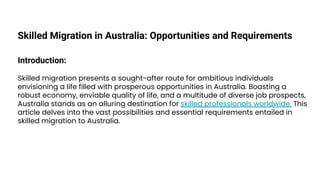 Skilled Migration in Australia: Opportunities and Requirements
Introduction:
Skilled migration presents a sought-after route for ambitious individuals
envisioning a life filled with prosperous opportunities in Australia. Boasting a
robust economy, enviable quality of life, and a multitude of diverse job prospects,
Australia stands as an alluring destination for skilled professionals worldwide. This
article delves into the vast possibilities and essential requirements entailed in
skilled migration to Australia.
 