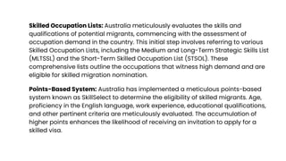 Skilled Occupation Lists: Australia meticulously evaluates the skills and
qualifications of potential migrants, commencing with the assessment of
occupation demand in the country. This initial step involves referring to various
Skilled Occupation Lists, including the Medium and Long-Term Strategic Skills List
(MLTSSL) and the Short-Term Skilled Occupation List (STSOL). These
comprehensive lists outline the occupations that witness high demand and are
eligible for skilled migration nomination.
Points-Based System: Australia has implemented a meticulous points-based
system known as SkillSelect to determine the eligibility of skilled migrants. Age,
proficiency in the English language, work experience, educational qualifications,
and other pertinent criteria are meticulously evaluated. The accumulation of
higher points enhances the likelihood of receiving an invitation to apply for a
skilled visa.
 