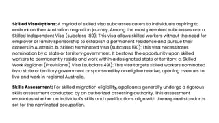 Skilled Visa Options: A myriad of skilled visa subclasses caters to individuals aspiring to
embark on their Australian migration journey. Among the most prevalent subclasses are: a.
Skilled Independent Visa (subclass 189): This visa allows skilled workers without the need for
employer or family sponsorship to establish a permanent residence and pursue their
careers in Australia. b. Skilled Nominated Visa (subclass 190): This visa necessitates
nomination by a state or territory government. It bestows the opportunity upon skilled
workers to permanently reside and work within a designated state or territory. c. Skilled
Work Regional (Provisional) Visa (subclass 491): This visa targets skilled workers nominated
by a state or territory government or sponsored by an eligible relative, opening avenues to
live and work in regional Australia.
Skills Assessment: For skilled migration eligibility, applicants generally undergo a rigorous
skills assessment conducted by an authorized assessing authority. This assessment
evaluates whether an individual's skills and qualifications align with the required standards
set for the nominated occupation.
 