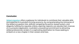 Conclusion
Skilled migration offers a gateway for individuals to contribute their valuable skills
and expertise to Australia's thriving economy. By comprehending the intricacies of
the skilled occupation lists, skillfully navigating the points-based system, and
diligently fulfilling the requisite criteria, aspiring migrants can elevate their chances
of a successful application. Australia's unwavering commitment to attracting
skilled professionals renders it a captivating destination for those seeking to
embark on a new chapter in their careers and lives.
 