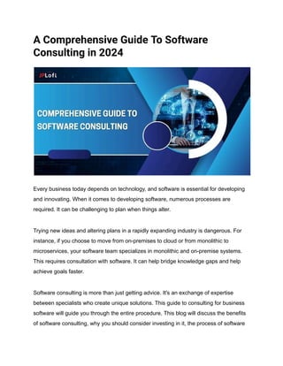 A Comprehensive Guide To Software
Consulting in 2024
Every business today depends on technology, and software is essential for developing
and innovating. When it comes to developing software, numerous processes are
required. It can be challenging to plan when things alter.
Trying new ideas and altering plans in a rapidly expanding industry is dangerous. For
instance, if you choose to move from on-premises to cloud or from monolithic to
microservices, your software team specializes in monolithic and on-premise systems.
This requires consultation with software. It can help bridge knowledge gaps and help
achieve goals faster.
Software consulting is more than just getting advice. It's an exchange of expertise
between specialists who create unique solutions. This guide to consulting for business
software will guide you through the entire procedure. This blog will discuss the benefits
of software consulting, why you should consider investing in it, the process of software
 