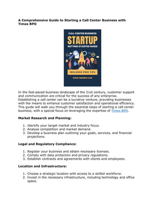 A Comprehensive Guide to Starting a Call Center Business with
Times BPO
In the fast-paced business landscape of the 21st century, customer support
and communication are critical for the success of any enterprise.
Establishing a call center can be a lucrative venture, providing businesses
with the means to enhance customer satisfaction and operational efficiency.
This guide will walk you through the essential steps of starting a call center
business, with a special focus on leveraging the expertise of Times BPO.
Market Research and Planning:
1. Identify your target market and industry focus.
2. Analyse competition and market demand.
3. Develop a business plan outlining your goals, services, and financial
projections.
Legal and Regulatory Compliance:
1. Register your business and obtain necessary licenses.
2. Comply with data protection and privacy regulations.
3. Establish contracts and agreements with clients and employees.
Location and Infrastructure:
1. Choose a strategic location with access to a skilled workforce.
2. Invest in the necessary infrastructure, including technology and office
space.
 