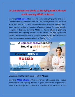 A Comprehensive Guide to Studying MBBS Abroad
and Pursuing MBBS in Russia
Studying MBBS abroad has become an increasingly popular choice for
students aspiring to become doctors. One country that stands out as an
attractive destination for international medical students is Russia. With
its renowned medical universities, affordable tuition fees, and globally
recognized degrees, pursuing MBBS in Russia offers a promising
opportunity for aspiring doctors. In this article, we will explore the
benefits and considerations of studying MBBS abroad, with a particular
focus on the opportunities available in Russia.
Understanding the Significance of MBBS Abroad
Studying MBBS abroad offers numerous advantages and unique
opportunities for aspiring doctors. It goes beyond the acquisition of
medical knowledge and presents a transformative experience that
 