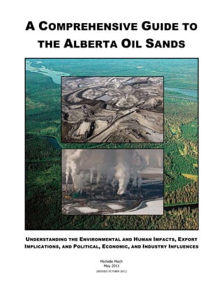 A COMPREHENSIVE GUIDE TO
  THE ALBERTA OIL SANDS




 UNDERSTANDING THE ENVIRONMENTAL AND HUMAN IMPACTS, EXPORT
IMPLICATIONS, AND POLITICAL, ECONOMIC, AND INDUSTRY INFLUENCES

                           Michelle Mech
                             May 2011
                         (REVISED OCTOBER 2011)
 