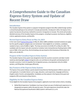 A Comprehensive Guide to the Canadian
Express Entry System and Update of
Recent Draw
Introduction:
The Canadian Express Entry system is a popular immigration program that offers skilled foreign workers
a streamlined pathway to live and work in Canada permanently. Introduced in 2015, the Express Entry
system has become the primary method for economic immigration to Canada. This article will provide a
detailed overview of the Canadian Express Entry program, including its purpose, key features, eligibility
criteria, application process, and benefits.
Recent Express Entry Draw on May 24, 2023
In the most recent Express Entry draw on May 24, 2023, 4,800 candidates received invitations to apply,
but the specific program category was not mentioned. To be eligible for an invitation, candidates
needed to have a rank of 4,800 or higher. The draw occurred at 14:23:06 UTC on May 24, 2023. The
candidate with the lowest rank who received an invitation had a Comprehensive Ranking System (CRS)
score of 488. In the case of ties, the tie-breaking rule was based on the timestamp of December 26,
2022, at 01:12:48 UTC.
Purpose of the Canadian Express Entry System:
The Canadian Express Entry system was designed to meet the country's economic and labor market
needs by selecting highly skilled immigrants who can contribute to the growth and development of
Canada's economy. It aims to expedite the immigration process, ensuring faster entry for skilled
workers, and filling labor market gaps efficiently.
Key Features of the Express Entry System:
The Express Entry system follows a points-based Comprehensive Ranking System (CRS) to assess and
rank applicants. It considers factors such as age, education, work experience, language proficiency
(English and/or French), and adaptability. Candidates are then placed in the Express Entry pool and
assigned a CRS score based on these factors.
Eligibility for the Canadian Express Entry:
To be eligible for the Canadian Express Entry program, applicants must meet certain criteria, including:
1. Skilled Work Experience: Candidates must have at least one year of skilled work experience in a
designated occupation within the past ten years. The work experience should fall under the
National Occupational Classification (NOC) system's skill levels 0, A, or B.
 