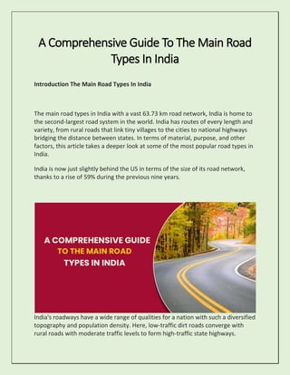A Comprehensive Guide To The Main Road
Types In India
Introduction The Main Road Types In India
The main road types in India with a vast 63.73 km road network, India is home to
the second-largest road system in the world. India has routes of every length and
variety, from rural roads that link tiny villages to the cities to national highways
bridging the distance between states. In terms of material, purpose, and other
factors, this article takes a deeper look at some of the most popular road types in
India.
India is now just slightly behind the US in terms of the size of its road network,
thanks to a rise of 59% during the previous nine years.
India's roadways have a wide range of qualities for a nation with such a diversified
topography and population density. Here, low-traffic dirt roads converge with
rural roads with moderate traffic levels to form high-traffic state highways.
 