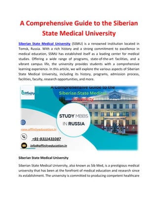 A Comprehensive Guide to the Siberian
State Medical University
Siberian State Medical University (SSMU) is a renowned institution located in
Tomsk, Russia. With a rich history and a strong commitment to excellence in
medical education, SSMU has established itself as a leading center for medical
studies. Offering a wide range of programs, state-of-the-art facilities, and a
vibrant campus life, the university provides students with a comprehensive
learning experience. In this article, we will explore the various aspects of Siberian
State Medical University, including its history, programs, admission process,
facilities, faculty, research opportunities, and more.
Siberian State Medical University
Siberian State Medical University, also known as Sib Med, is a prestigious medical
university that has been at the forefront of medical education and research since
its establishment. The university is committed to producing competent healthcare
 