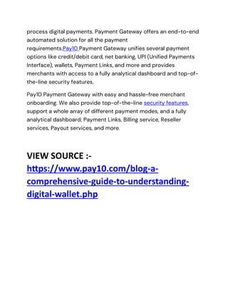 process digital payments. Payment Gateway offers an end-to-end
automated solution for all the payment
requirements.Pay10 Payment Gateway unifies several payment
options like credit/debit card, net banking, UPI (Unified Payments
Interface), wallets, Payment Links, and more and provides
merchants with access to a fully analytical dashboard and top-of-
the-line security features.
Pay10 Payment Gateway with easy and hassle-free merchant
onboarding. We also provide top-of-the-line security features,
support a whole array of different payment modes, and a fully
analytical dashboard; Payment Links, Billing service, Reseller
services, Payout services, and more.
VIEW SOURCE :-
https://www.pay10.com/blog-a-
comprehensive-guide-to-understanding-
digital-wallet.php
 