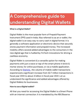 A Comprehensive guide to
understanding Digital Wallets
What is a Digital Wallet?
Digital Wallet is the most popular form of Prepaid Payment
Instrument (PPI) used in India. Also referred to as an e-wallet, the
digital wallet is an easy way to carry cash in digital format. It is
generally a software application or electronic device that securely
stores payment information and prepaid money. The increased
mobility offers several added advantages to the consumers in the
new digital age that is fuelled by FinTech innovations for driving a
cashless economy.
Digital Wallet is convenient & a versatile option for making
payments with just a wave or tap of the smart phone in brick &
mortar stores, for online purchases, or via a mobile application.
According to Statista , the volume of mobile wallet transactions
experienced a significant increase from 32.7 million transactions in
fiscal year 2013 to about 4 billion in fiscal year 2021. Let us
understand the significance and added advantages offered by
Digital Wallets for businesses.
How to use a Digital wallet?
All that you need for accessing the Digital Wallet is a Smart Phone
with an internet connection. It is mandated by the RBI (Reserve
 