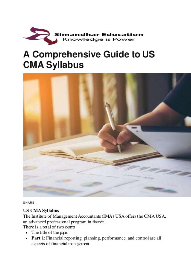 A Comprehensive Guide to US
CMA Syllabus
SHARE
US CMA Syllabus
The Institute of Management Accountants (IMA) USA offers the CMA USA,
an advanced professional program in finance.
There is a total of two exams:
 The title of the paper
 Part 1: Financial reporting, planning, performance, and control are all
aspects of financial management.
 