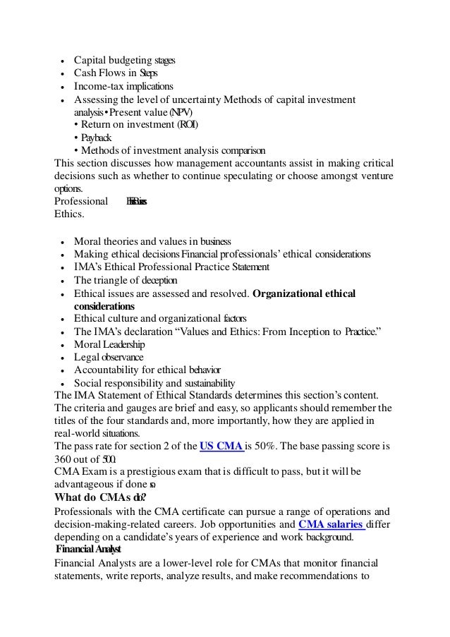  Capital budgeting stages
 Cash Flows in Steps
 Income-tax implications
 Assessing the level of uncertainty Methods of capital investment
analysis•Present value(NPV)
• Return on investment (ROI)
• Payback
• Methods of investment analysis comparison
This section discusses how management accountants assist in making critical
decisions such as whether to continue speculating or choose amongst venture
options.
Professional E
t
h
i
c
s
B
u
s
i
n
e
s
s
Ethics.
 Moral theories and values in business
 Making ethical decisionsFinancialprofessionals’ethical considerations
 IMA’s Ethical Professional Practice Statement
 The triangle of deception
 Ethical issues are assessed and resolved. Organizational ethical
considerations
 Ethical culture and organizational factors
 The IMA’s declaration “Values and Ethics: From Inception to Practice.”
 Moral Leadership
 Legal observance
 Accountability for ethical behavior
 Social responsibility and sustainability
The IMA Statement of Ethical Standards determines this section’s content.
The criteria and gauges are brief and easy, so applicants should remember the
titles of the four standards and, more importantly, how they are applied in
real-world situations.
The pass rate for section 2 of the US CMA is 50%. The base passing score is
360 out of 500.
CMA Exam is a prestigious exam that is difficult to pass, but it will be
advantageous if done s
o
.
What do CMAs do?
Professionals with the CMA certificate can pursue a range of operations and
decision-making-related careers. Job opportunities and CMA salaries differ
depending on a candidate’s years of experience and work background.
FinancialAnalyst
Financial Analysts are a lower-level role for CMAs that monitor financial
statements, write reports, analyze results, and make recommendations to
 
