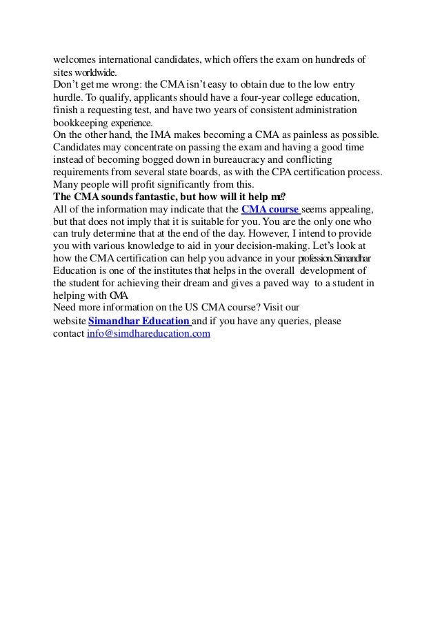 welcomes international candidates, which offers the exam on hundreds of
sites worldwide.
Don’t get me wrong: the CMA isn’t easy to obtain due to the low entry
hurdle. To qualify, applicants should have a four-year college education,
finish a requesting test, and have two years of consistent administration
bookkeeping experience.
On the other hand, the IMA makes becoming a CMA as painless as possible.
Candidates may concentrate on passing the exam and having a good time
instead of becoming bogged down in bureaucracy and conflicting
requirements from several state boards, as with the CPA certification process.
Many people will profit significantly from this.
The CMA sounds fantastic, but how will it help me?
All of the information may indicate that the CMA course seems appealing,
but that does not imply that it is suitable for you. You are the only one who
can truly determine that at the end of the day. However, I intend to provide
you with various knowledge to aid in your decision-making. Let’s look at
how the CMA certification can help you advance in your profession.Simandhar
Education is one of the institutes that helps in the overall development of
the student for achieving their dream and gives a paved way to a student in
helping with C
M
A
.
Need more information on the US CMA course? Visit our
website Simandhar Education and if you have any queries, please
contact info@simdhareducation.com
 