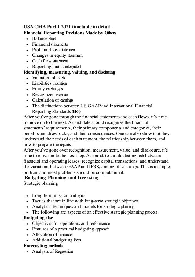 USA CMA Part 1 2021 timetable in detail–
Financial Reporting Decisions Made by Others
 Balance sheet
 Financial statements
 Profit and loss statement
 Changes in equity statement
 Cash flow statement
 Reporting that is integrated
Identifying, measuring, valuing, and disclosing
 Valuation of assets
 Liabilities valuation
 Equity exchanges
 Recognized revenue
 Calculation of earnings
 The distinctions between US GAAP and International Financial
Reporting Standards (IFRS)
After you’ve gone through the financial statements and cash flows, it’s time
to move on to the next. A candidate should recognize the financial
statements’requirements, their primary components and categories, their
benefits and drawbacks, and their consequences. One can also show that they
understand the needs of each statement, the relationship between them, and
how to prepare the reports.
After you’ve gone over recognition, measurement, value, and disclosure, it’s
time to move on to the next step. A candidate should distinguish between
financial and operating leases, recognize capital transactions, and understand
the variations between GAAP and IFRS, among other things. This is a simple
portion, and most problems should be computational.
Budgeting, Planning, and Forecasting
Strategic planning
 Long-term mission and goals
 Tactics that are in line with long-term strategic objectives
 Analytical techniques and models for strategic planning
 The following are aspects of an effective strategic planning process:
Budgeting ideas
 Objectives for operations and performance
 Features of a practical budgeting approach
 Allocation of resources
 Additional budgeting ideas
Forecasting methods
 Analysis of Regression
 