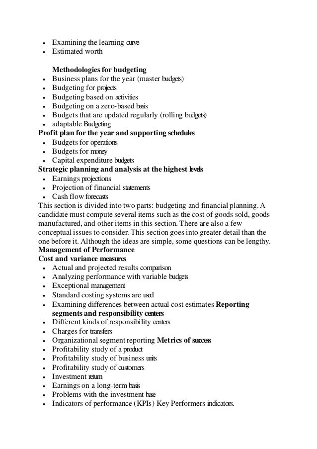  Examining the learning curve
 Estimated worth
Methodologies for budgeting
 Business plans for the year (master budgets)
 Budgeting for projects
 Budgeting based on activities
 Budgeting on a zero-based basis
 Budgets that are updated regularly (rolling budgets)
 adaptable Budgeting
Profit plan for the year and supporting schedules
 Budgets for operations
 Budgets for money
 Capital expenditure budgets
Strategic planning and analysis at the highest levels
 Earnings projections
 Projection of financial statements
 Cash flow forecasts
This section is divided into two parts: budgeting and financial planning. A
candidate must compute several items such as the cost of goods sold, goods
manufactured, and other items in this section. There are also a few
conceptual issues to consider. This section goes into greater detail than the
one before it. Although the ideas are simple, some questions can be lengthy.
Management of Performance
Cost and variance measures
 Actual and projected results comparison
 Analyzing performance with variable budgets
 Exceptional management
 Standard costing systems are used
 Examining differences between actual cost estimates Reporting
segments and responsibility centers
 Different kinds of responsibility centers
 Charges for transfers
 Organizational segment reporting Metrics of success
 Profitability study of a product
 Profitability study of business units
 Profitability study of customers
 Investment return
 Earnings on a long-term basis
 Problems with the investment base
 Indicators of performance (KPIs) Key Performers indicators.
 