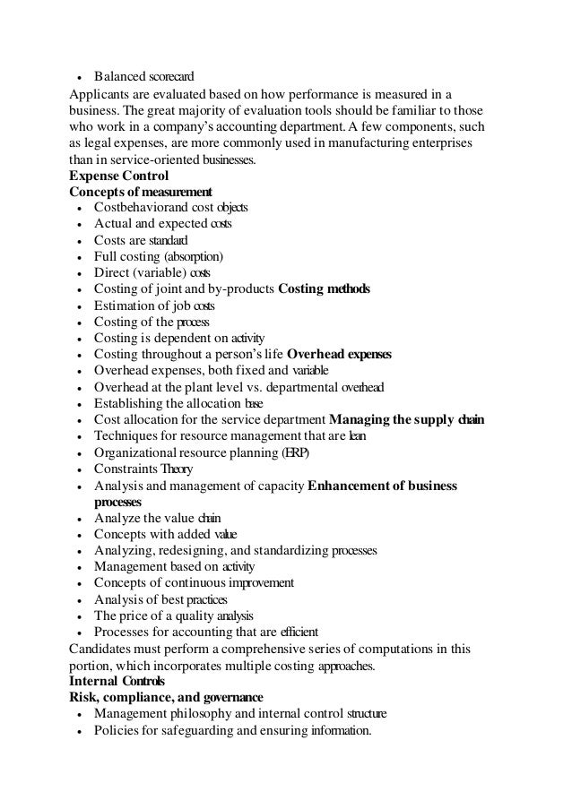  Balanced scorecard
Applicants are evaluated based on how performance is measured in a
business. The great majority of evaluation tools should be familiar to those
who work in a company’s accounting department. A few components, such
as legal expenses, are more commonly used in manufacturing enterprises
than in service-oriented businesses.
Expense Control
Concepts of measurement
 Costbehaviorand cost objects
 Actual and expected costs
 Costs are standard
 Full costing (absorption)
 Direct (variable) costs
 Costing of joint and by-products Costing methods
 Estimation of job costs
 Costing of the process
 Costing is dependent on activity
 Costing throughout a person’s life Overhead expenses
 Overhead expenses, both fixed and variable
 Overhead at the plant level vs. departmental overhead
 Establishing the allocation base
 Cost allocation for the service department Managing the supply chain
 Techniques for resource management that are lean
 Organizational resource planning (ERP)
 Constraints Theory
 Analysis and management of capacity Enhancement of business
processes
 Analyze the value chain
 Concepts with added value
 Analyzing, redesigning, and standardizing processes
 Management based on activity
 Concepts of continuous improvement
 Analysis of best practices
 The price of a quality analysis
 Processes for accounting that are efficient
Candidates must perform a comprehensive series of computations in this
portion, which incorporates multiple costing approaches.
Internal Controls
Risk, compliance, and governance
 Management philosophy and internal control structure
 Policies for safeguarding and ensuring information.
 