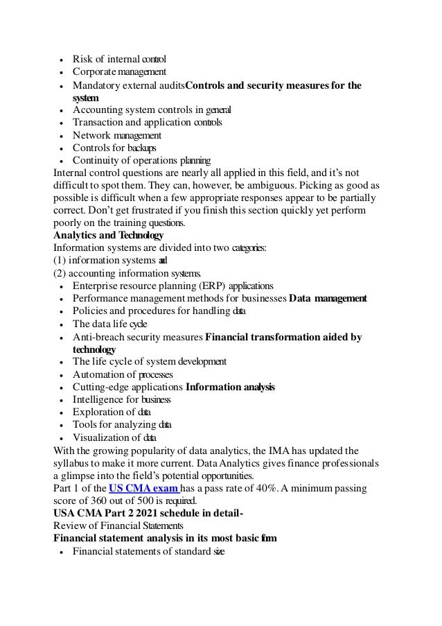  Risk of internal control
 Corporate management
 Mandatory external auditsControls and security measures for the
system
 Accounting system controls in general
 Transaction and application controls
 Network management
 Controls for backups
 Continuity of operations planning
Internal control questions are nearly all applied in this field, and it’s not
difficult to spot them. They can, however, be ambiguous. Picking as good as
possible is difficult when a few appropriate responses appear to be partially
correct. Don’t get frustrated if you finish this section quickly yet perform
poorly on the training questions.
Analytics and Technology
Information systems are divided into two categories:
(1) information systems a
n
d
(2) accounting information systems.
 Enterprise resource planning (ERP) applications
 Performance management methods for businesses Data management
 Policies and procedures for handling data
 The data life cycle
 Anti-breach security measures Financial transformation aided by
technology
 The life cycle of system development
 Automation of processes
 Cutting-edge applications Information analysis
 Intelligence for business
 Exploration of data
 Tools for analyzing data
 Visualization of data
With the growing popularity of data analytics, the IMA has updated the
syllabus to make it more current. Data Analytics gives finance professionals
a glimpse into the field’s potential opportunities.
Part 1 of the US CMA exam has a pass rate of 40%. A minimum passing
score of 360 out of 500 is required.
USA CMA Part 2 2021 schedule in detail-
Review of Financial Statements
Financial statement analysis in its most basic f
o
r
m
 Financial statements of standard size
 