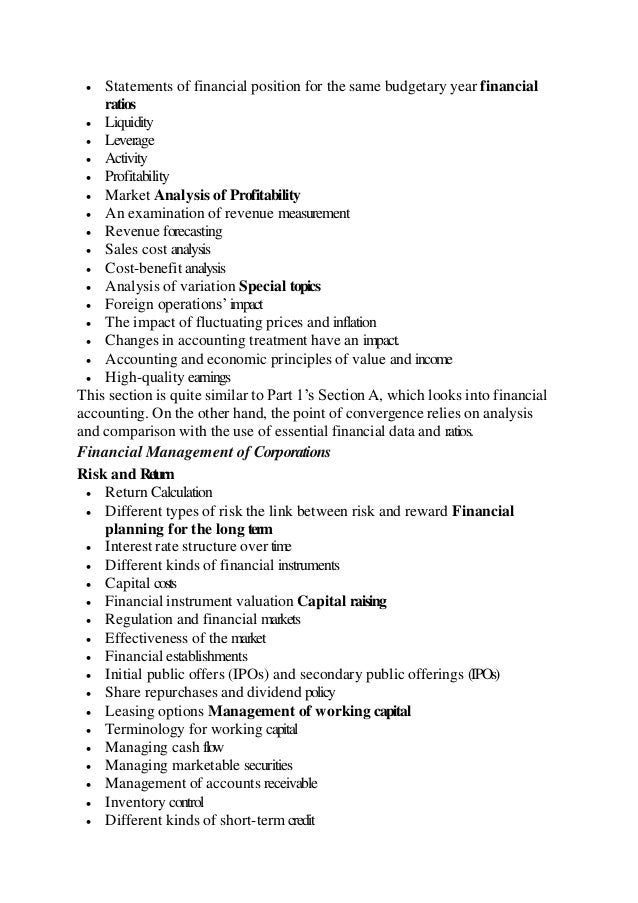  Statements of financial position for the same budgetary year financial
ratios
 Liquidity
 Leverage
 Activity
 Profitability
 Market Analysis of Profitability
 An examination of revenue measurement
 Revenue forecasting
 Sales cost analysis
 Cost-benefit analysis
 Analysis of variation Special topics
 Foreign operations’impact
 The impact of fluctuating prices and inflation
 Changes in accounting treatment have an impact.
 Accounting and economic principles of value and income
 High-quality earnings
This section is quite similar to Part 1’s Section A, which looks into financial
accounting. On the other hand, the point of convergence relies on analysis
and comparison with the use of essential financial data and ratios.
Financial Management of Corporations
Risk and Return
 Return Calculation
 Different types of risk the link between risk and reward Financial
planning for the long term
 Interest rate structure over time
 Different kinds of financial instruments
 Capital costs
 Financial instrument valuation Capital raising
 Regulation and financial markets
 Effectiveness of the market
 Financial establishments
 Initial public offers (IPOs) and secondary public offerings (IPOs)
 Share repurchases and dividend policy
 Leasing options Management of working capital
 Terminology for working capital
 Managing cash flow
 Managing marketable securities
 Management of accounts receivable
 Inventory control
 Different kinds of short-term credit
 