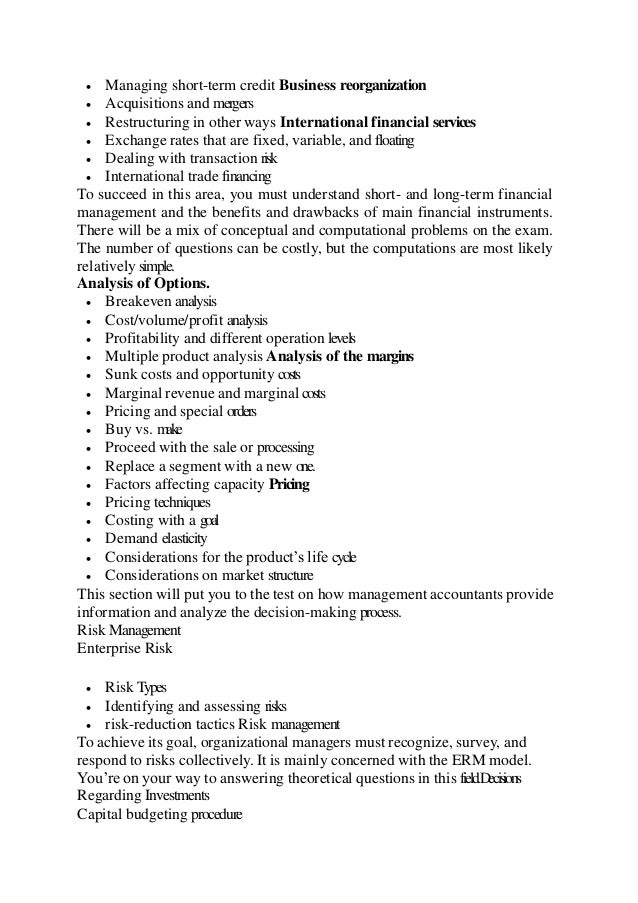  Managing short-term credit Business reorganization
 Acquisitions and mergers
 Restructuring in other ways International financial services
 Exchange rates that are fixed, variable, and floating
 Dealing with transaction risk
 International trade financing
To succeed in this area, you must understand short- and long-term financial
management and the benefits and drawbacks of main financial instruments.
There will be a mix of conceptual and computational problems on the exam.
The number of questions can be costly, but the computations are most likely
relatively simple.
Analysis of Options.
 Breakeven analysis
 Cost/volume/profit analysis
 Profitability and different operation levels
 Multiple product analysis Analysis of the margins
 Sunk costs and opportunity costs
 Marginal revenue and marginal costs
 Pricing and special orders
 Buy vs. make
 Proceed with the sale or processing
 Replace a segment with a new one.
 Factors affecting capacity Pricing
 Pricing techniques
 Costing with a goal
 Demand elasticity
 Considerations for the product’s life cycle
 Considerations on market structure
This section will put you to the test on how management accountants provide
information and analyze the decision-making process.
Risk Management
Enterprise Risk
 Risk Types
 Identifying and assessing risks
 risk-reduction tactics Risk management
To achieve its goal, organizational managers must recognize, survey, and
respond to risks collectively. It is mainly concerned with the ERM model.
You’re on your way to answering theoretical questions in this field.Decisions
Regarding Investments
Capital budgeting procedure
 