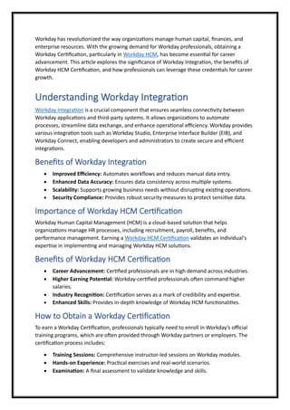 Workday has revolutionized the way organizations manage human capital, finances, and
enterprise resources. With the growing demand for Workday professionals, obtaining a
Workday Certification, particularly in Workday HCM, has become essential for career
advancement. This article explores the significance of Workday Integration, the benefits of
Workday HCM Certification, and how professionals can leverage these credentials for career
growth.
Understanding Workday Integration
Workday Integration is a crucial component that ensures seamless connectivity between
Workday applications and third-party systems. It allows organizations to automate
processes, streamline data exchange, and enhance operational efficiency. Workday provides
various integration tools such as Workday Studio, Enterprise Interface Builder (EIB), and
Workday Connect, enabling developers and administrators to create secure and efficient
integrations.
Benefits of Workday Integration
• Improved Efficiency: Automates workflows and reduces manual data entry.
• Enhanced Data Accuracy: Ensures data consistency across multiple systems.
• Scalability: Supports growing business needs without disrupting existing operations.
• Security Compliance: Provides robust security measures to protect sensitive data.
Importance of Workday HCM Certification
Workday Human Capital Management (HCM) is a cloud-based solution that helps
organizations manage HR processes, including recruitment, payroll, benefits, and
performance management. Earning a Workday HCM Certification validates an individual's
expertise in implementing and managing Workday HCM solutions.
Benefits of Workday HCM Certification
• Career Advancement: Certified professionals are in high demand across industries.
• Higher Earning Potential: Workday-certified professionals often command higher
salaries.
• Industry Recognition: Certification serves as a mark of credibility and expertise.
• Enhanced Skills: Provides in-depth knowledge of Workday HCM functionalities.
How to Obtain a Workday Certification
To earn a Workday Certification, professionals typically need to enroll in Workday’s official
training programs, which are often provided through Workday partners or employers. The
certification process includes:
• Training Sessions: Comprehensive instructor-led sessions on Workday modules.
• Hands-on Experience: Practical exercises and real-world scenarios.
• Examination: A final assessment to validate knowledge and skills.
 
