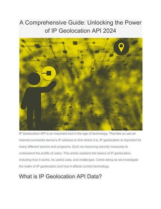A Comprehensive Guide: Unlocking the Power
of IP Geolocation API 2024
IP Geolocation API is an important tool in the age of technology. That lets us use an
internet-connected device’s IP address to find where it is. IP geolocation is important for
many different sectors and programs. Such as improving security measures to
understand the profile of users. This article explains the basics of IP geolocation,
including how it works, its useful uses, and challenges. Come along as we investigate
the realm of IP geolocation and how it affects current technology.
What is IP Geolocation API Data?
 