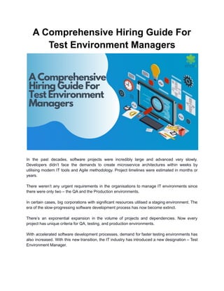 A Comprehensive Hiring Guide For
Test Environment Managers
In the past decades, software projects were incredibly large and advanced very slowly.
Developers didn’t face the demands to create microservice architectures within weeks by
utilising modern IT tools and Agile methodology. Project timelines were estimated in months or
years.
There weren’t any urgent requirements in the organisations to manage IT environments since
there were only two – the QA and the Production environments.
In certain cases, big corporations with significant resources utilised a staging environment. The
era of the slow-progressing software development process has now become extinct.
There’s an exponential expansion in the volume of projects and dependencies. Now every
project has unique criteria for QA, testing, and production environments.
With accelerated software development processes, demand for faster testing environments has
also increased. With this new transition, the IT industry has introduced a new designation – Test
Environment Manager.
 
