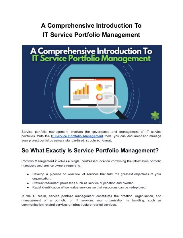 A Comprehensive Introduction To
IT Service Portfolio Management
Service portfolio management involves the governance and management of IT service
portfolios. With the IT Service Portfolio Management tools, you can document and manage
your project portfolios using a standardised, structured format.
So What Exactly Is Service Portfolio Management?
Portfolio Management involves a single, centralised location combining the information portfolio
managers and service owners require to:
● Develop a pipeline or workflow of services that fulfil the greatest objectives of your
organisation.
● Prevent redundant processes such as service duplication and overlap.
● Rapid identification of low-value services so that resources can be redeployed.
In the IT realm, service portfolio management constitutes the creation, organisation, and
management of a portfolio of IT services your organisation is handling, such as
communication-related services or infrastructure-related services.
 