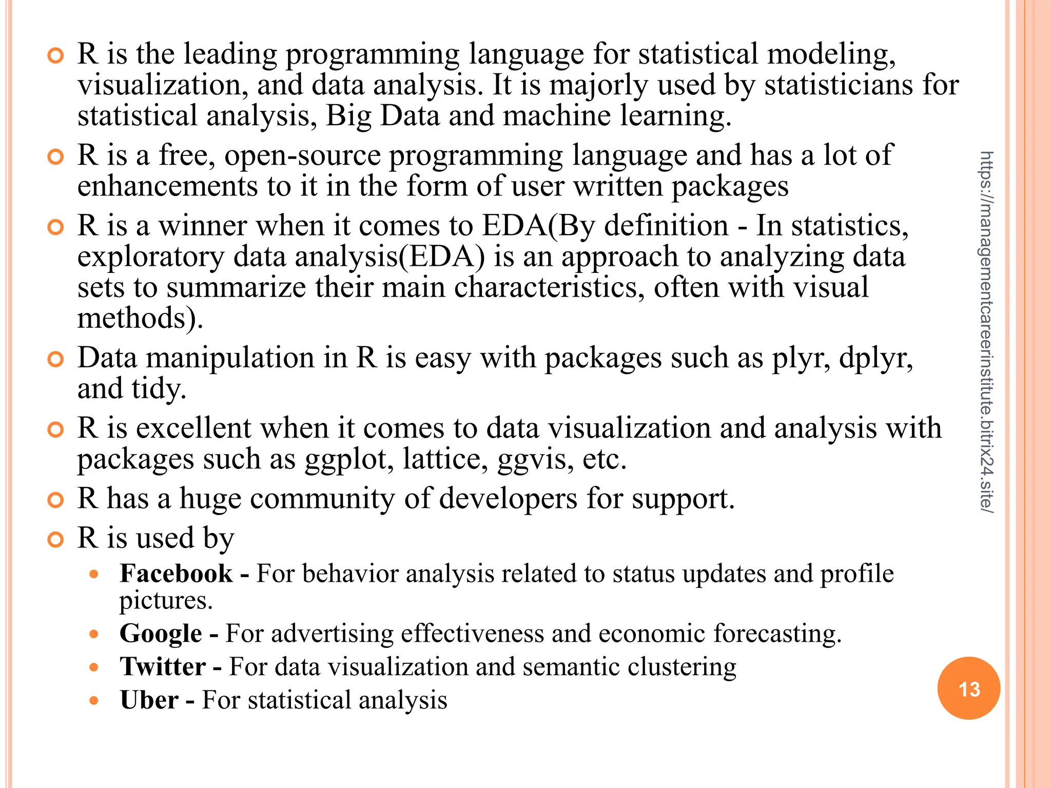 13
https://managementcareerinstitute.bitrix24.site/
 R is the leading programming language for statistical modeling,
visualization, and data analysis. It is majorly used by statisticians for
statistical analysis, Big Data and machine learning.
 R is a free, open-source programming language and has a lot of
enhancements to it in the form of user written packages
 R is a winner when it comes to EDA(By definition - In statistics,
exploratory data analysis(EDA) is an approach to analyzing data
sets to summarize their main characteristics, often with visual
methods).
 Data manipulation in R is easy with packages such as plyr, dplyr,
and tidy.
 R is excellent when it comes to data visualization and analysis with
packages such as ggplot, lattice, ggvis, etc.
 R has a huge community of developers for support.
 R is used by
 Facebook - For behavior analysis related to status updates and profile
pictures.
 Google - For advertising effectiveness and economic forecasting.
 Twitter - For data visualization and semantic clustering
 Uber - For statistical analysis
 