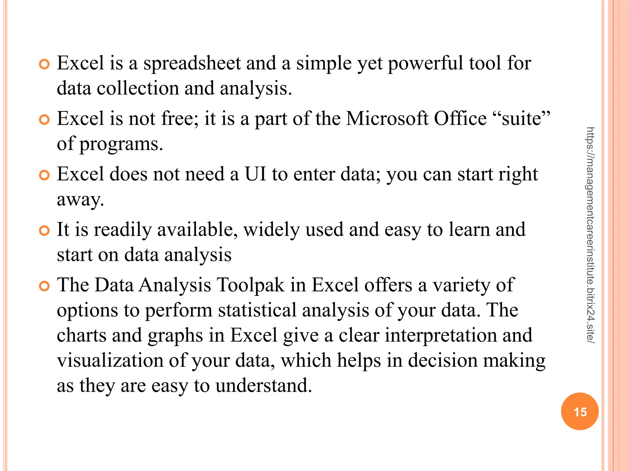 15
https://managementcareerinstitute.bitrix24.site/
 Excel is a spreadsheet and a simple yet powerful tool for
data collection and analysis.
 Excel is not free; it is a part of the Microsoft Office “suite”
of programs.
 Excel does not need a UI to enter data; you can start right
away.
 It is readily available, widely used and easy to learn and
start on data analysis
 The Data Analysis Toolpak in Excel offers a variety of
options to perform statistical analysis of your data. The
charts and graphs in Excel give a clear interpretation and
visualization of your data, which helps in decision making
as they are easy to understand.
 