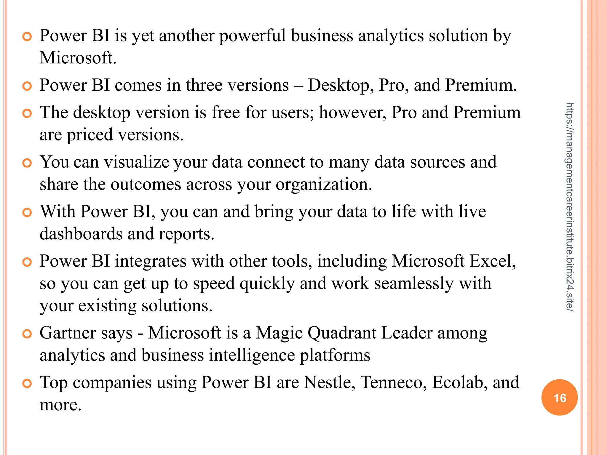 16
https://managementcareerinstitute.bitrix24.site/
 Power BI is yet another powerful business analytics solution by
Microsoft.
 Power BI comes in three versions – Desktop, Pro, and Premium.
 The desktop version is free for users; however, Pro and Premium
are priced versions.
 You can visualize your data connect to many data sources and
share the outcomes across your organization.
 With Power BI, you can and bring your data to life with live
dashboards and reports.
 Power BI integrates with other tools, including Microsoft Excel,
so you can get up to speed quickly and work seamlessly with
your existing solutions.
 Gartner says - Microsoft is a Magic Quadrant Leader among
analytics and business intelligence platforms
 Top companies using Power BI are Nestle, Tenneco, Ecolab, and
more.
 