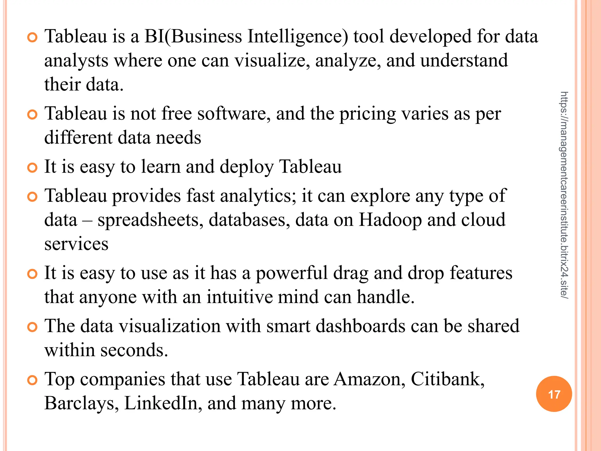 17
https://managementcareerinstitute.bitrix24.site/
 Tableau is a BI(Business Intelligence) tool developed for data
analysts where one can visualize, analyze, and understand
their data.
 Tableau is not free software, and the pricing varies as per
different data needs
 It is easy to learn and deploy Tableau
 Tableau provides fast analytics; it can explore any type of
data – spreadsheets, databases, data on Hadoop and cloud
services
 It is easy to use as it has a powerful drag and drop features
that anyone with an intuitive mind can handle.
 The data visualization with smart dashboards can be shared
within seconds.
 Top companies that use Tableau are Amazon, Citibank,
Barclays, LinkedIn, and many more.
 