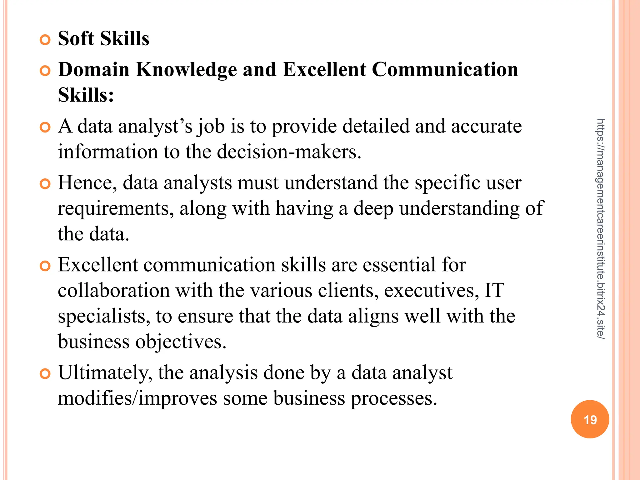  Soft Skills
 Domain Knowledge and Excellent Communication
Skills:
 A data analyst’s job is to provide detailed and accurate
information to the decision-makers.
 Hence, data analysts must understand the specific user
requirements, along with having a deep understanding of
the data.
 Excellent communication skills are essential for
collaboration with the various clients, executives, IT
specialists, to ensure that the data aligns well with the
business objectives.
 Ultimately, the analysis done by a data analyst
modifies/improves some business processes.
19
https://managementcareerinstitute.bitrix24.site/
 