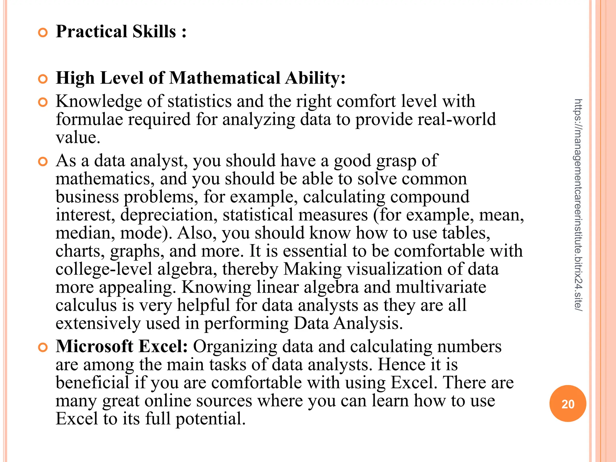 20
https://managementcareerinstitute.bitrix24.site/
 Practical Skills :
 High Level of Mathematical Ability:
 Knowledge of statistics and the right comfort level with
formulae required for analyzing data to provide real-world
value.
 As a data analyst, you should have a good grasp of
mathematics, and you should be able to solve common
business problems, for example, calculating compound
interest, depreciation, statistical measures (for example, mean,
median, mode). Also, you should know how to use tables,
charts, graphs, and more. It is essential to be comfortable with
college-level algebra, thereby Making visualization of data
more appealing. Knowing linear algebra and multivariate
calculus is very helpful for data analysts as they are all
extensively used in performing Data Analysis.
 Microsoft Excel: Organizing data and calculating numbers
are among the main tasks of data analysts. Hence it is
beneficial if you are comfortable with using Excel. There are
many great online sources where you can learn how to use
Excel to its full potential.
 
