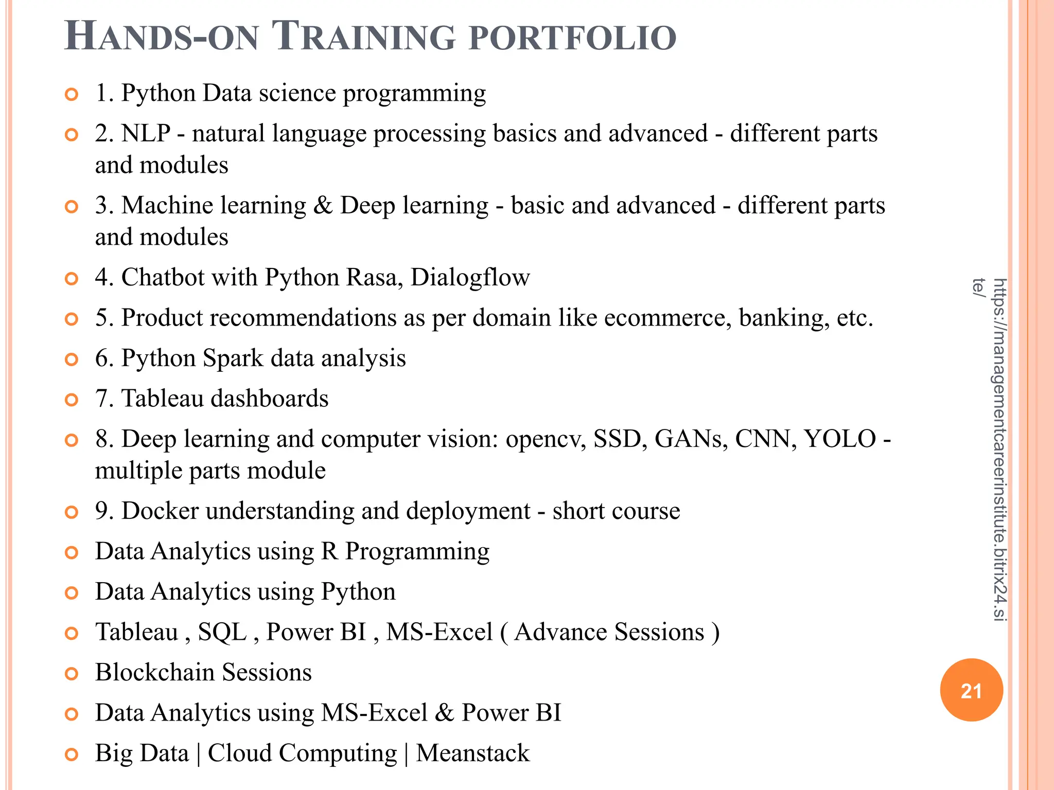 HANDS-ON TRAINING PORTFOLIO
 1. Python Data science programming
 2. NLP - natural language processing basics and advanced - different parts
and modules
 3. Machine learning & Deep learning - basic and advanced - different parts
and modules
 4. Chatbot with Python Rasa, Dialogflow
 5. Product recommendations as per domain like ecommerce, banking, etc.
 6. Python Spark data analysis
 7. Tableau dashboards
 8. Deep learning and computer vision: opencv, SSD, GANs, CNN, YOLO -
multiple parts module
 9. Docker understanding and deployment - short course
 Data Analytics using R Programming
 Data Analytics using Python
 Tableau , SQL , Power BI , MS-Excel ( Advance Sessions )
 Blockchain Sessions
 Data Analytics using MS-Excel & Power BI
 Big Data | Cloud Computing | Meanstack
21
https://managementcareerinstitute.bitrix24.si
te/
 