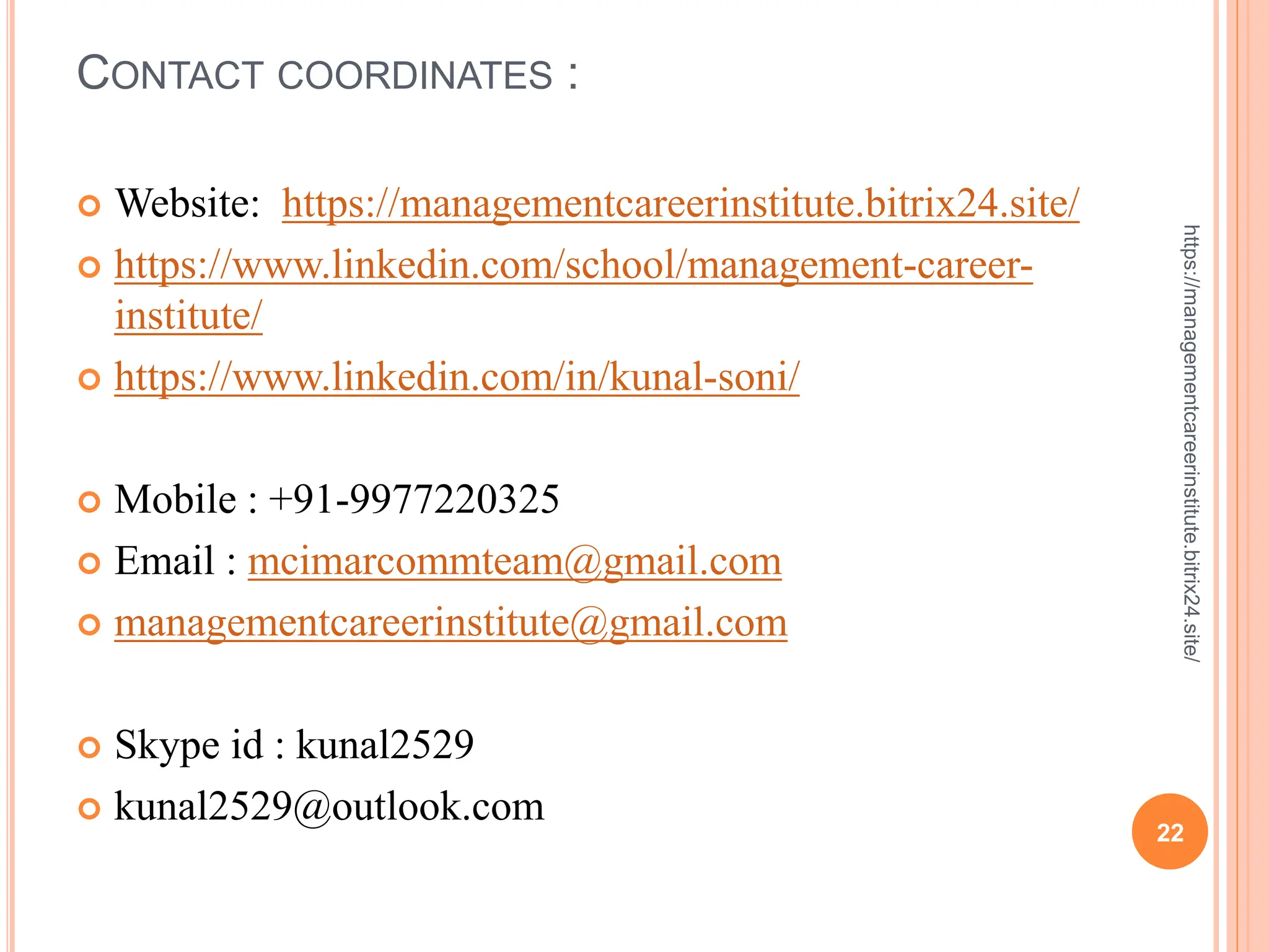 CONTACT COORDINATES :
 Website: https://managementcareerinstitute.bitrix24.site/
 https://www.linkedin.com/school/management-career-
institute/
 https://www.linkedin.com/in/kunal-soni/
 Mobile : +91-9977220325
 Email : mcimarcommteam@gmail.com
 managementcareerinstitute@gmail.com
 Skype id : kunal2529
 kunal2529@outlook.com
22
https://managementcareerinstitute.bitrix24.site/
 