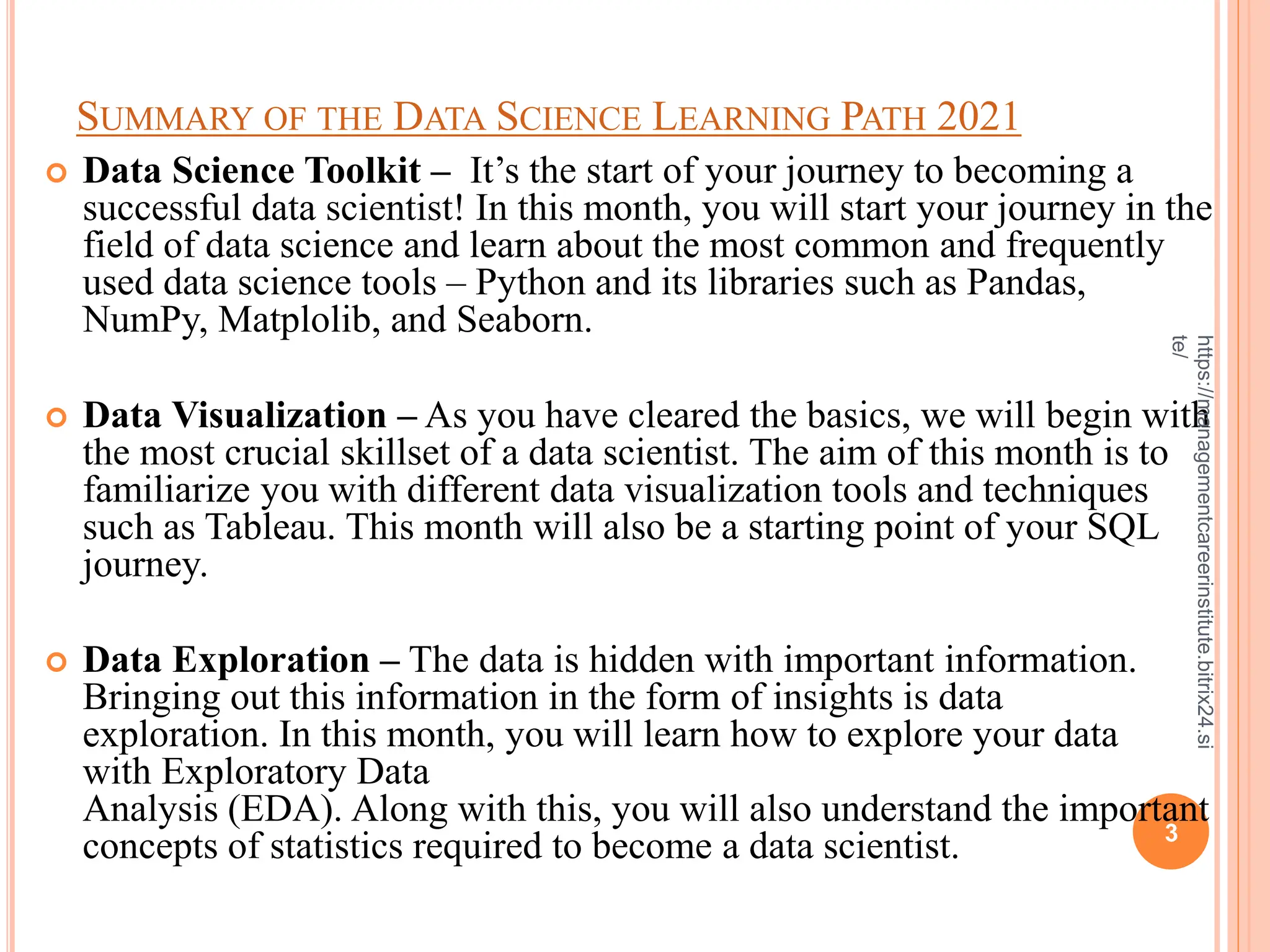 SUMMARY OF THE DATA SCIENCE LEARNING PATH 2021
 Data Science Toolkit – It’s the start of your journey to becoming a
successful data scientist! In this month, you will start your journey in the
field of data science and learn about the most common and frequently
used data science tools – Python and its libraries such as Pandas,
NumPy, Matplolib, and Seaborn.
 Data Visualization – As you have cleared the basics, we will begin with
the most crucial skillset of a data scientist. The aim of this month is to
familiarize you with different data visualization tools and techniques
such as Tableau. This month will also be a starting point of your SQL
journey.
 Data Exploration – The data is hidden with important information.
Bringing out this information in the form of insights is data
exploration. In this month, you will learn how to explore your data
with Exploratory Data
Analysis (EDA). Along with this, you will also understand the important
concepts of statistics required to become a data scientist. 3
https://managementcareerinstitute.bitrix24.si
te/
 