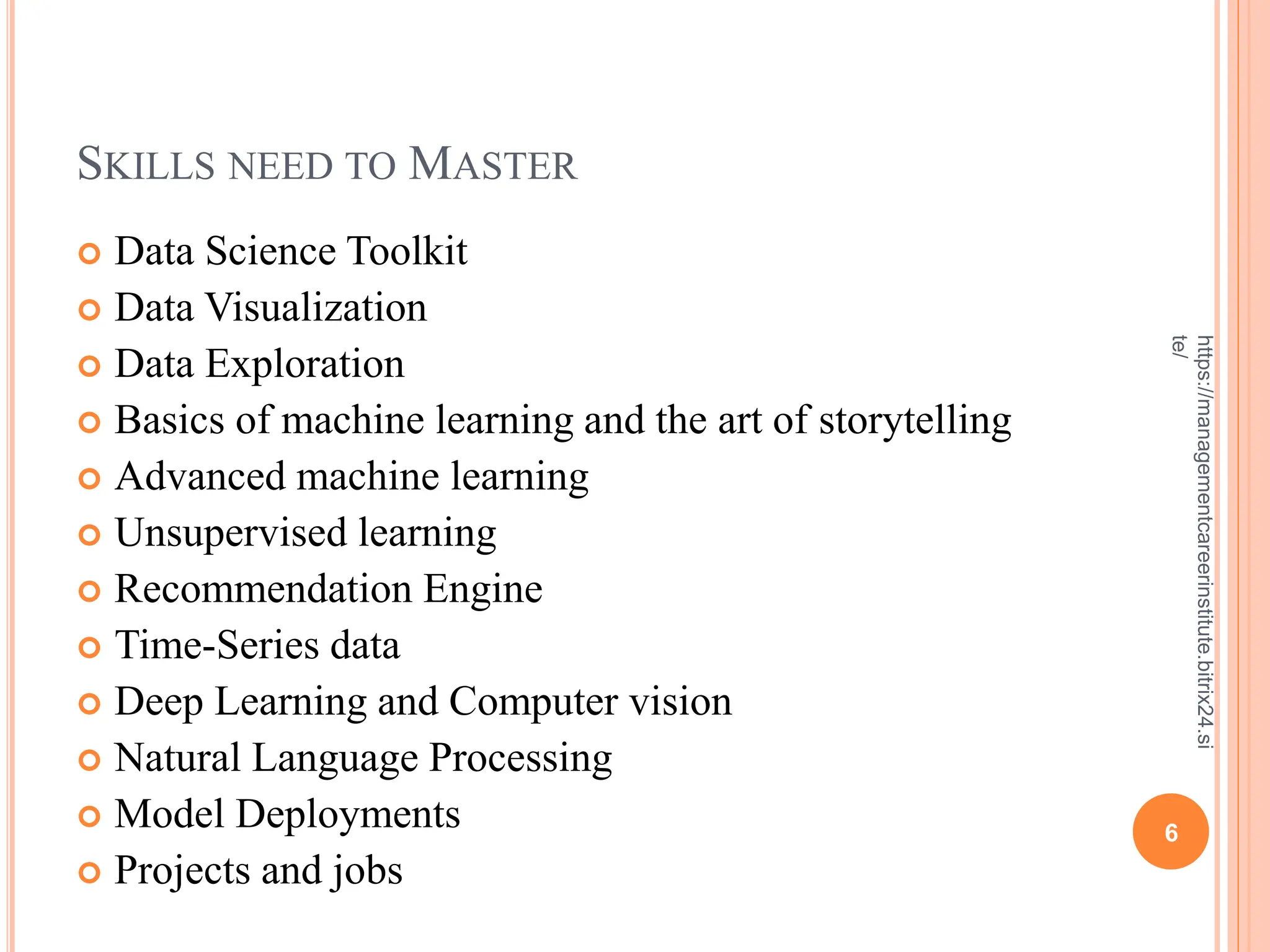 SKILLS NEED TO MASTER
 Data Science Toolkit
 Data Visualization
 Data Exploration
 Basics of machine learning and the art of storytelling
 Advanced machine learning
 Unsupervised learning
 Recommendation Engine
 Time-Series data
 Deep Learning and Computer vision
 Natural Language Processing
 Model Deployments
 Projects and jobs
6
https://managementcareerinstitute.bitrix24.si
te/
 