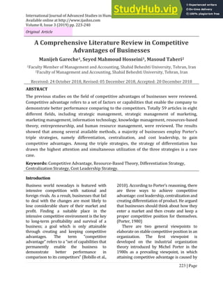 International Journal of Advanced Studies in Humanities and Social Science (IJASHSS)
Available online at http://www.ijashss.com
Volume 8, Issue 3 (2019) pp. 223-240
223 | Page
Original Article
A Comprehensive Literature Review in Competitive
Advantages of Businesses
Manijeh Gareche1, Seyed Mahmoud Hosseini1, Masoud Taheri2
1Faculty Member of Management and Accounting, Shahid Beheshti University, Tehran, Iran
2Faculty of Management and Accounting, Shahid Beheshti University, Tehran, Iran
Received: 24 October 2018, Revised: 05 December 2018, Accepted: 20 December 2018
ABSTRACT
The previous studies on the field of competitive advantages of businesses were reviewed.
Competitive advantage refers to a set of factors or capabilities that enable the company to
demonstrate better performance comparing to the competitors. Totally 59 articles in eight
different fields, including strategic management, strategic management of marketing,
marketing management, information technology, knowledge management, resources-based
theory, entrepreneurship, and human resource management, were reviewed. The results
showed that among several available methods, a majority of businesses employ Porter’s
triple strategies, namely differentiation, centralization, and cost leadership, to gain
competitive advantages. Among the triple strategies, the strategy of differentiation has
drawn the highest attention and simultaneous utilization of the three strategies is a rare
case.
Keywords: Competitive Advantage, Resource-Based Theory, Differentiation Strategy,
Centralization Strategy, Cost Leadership Strategy.
Introduction
Business world nowadays is featured with
intensive competition with national and
foreign rivals. As a result, businesses that fail
to deal with the changes are most likely to
lose considerable share of their market and
profit. Finding a suitable place in the
intensive competitive environment is the key
to long-term profitability and survival of a
business; a goal which is only attainable
through creating and keeping competitive
advantages. The term “competitive
advantage” refers to a “set of capabilities that
permanently enable the business to
demonstrate better performance in
comparison to its competitors” (Bobillo et al.,
2010). According to Porter’s reasoning, there
are three ways to achieve competitive
advantage: cost leadership, centralization and
creating differentiation of product. He argued
that businesses should think about how they
enter a market and then create and keep a
proper competitive position for themselves.
(Porter, 1980)
There are two general viewpoints to
elaborate on stable competitive position in an
organization. The first viewpoint is
developed on the industrial organization
theory introduced by Michel Porter in the
1980s as a prevailing viewpoint, in which
attaining competitive advantage is caused by
 