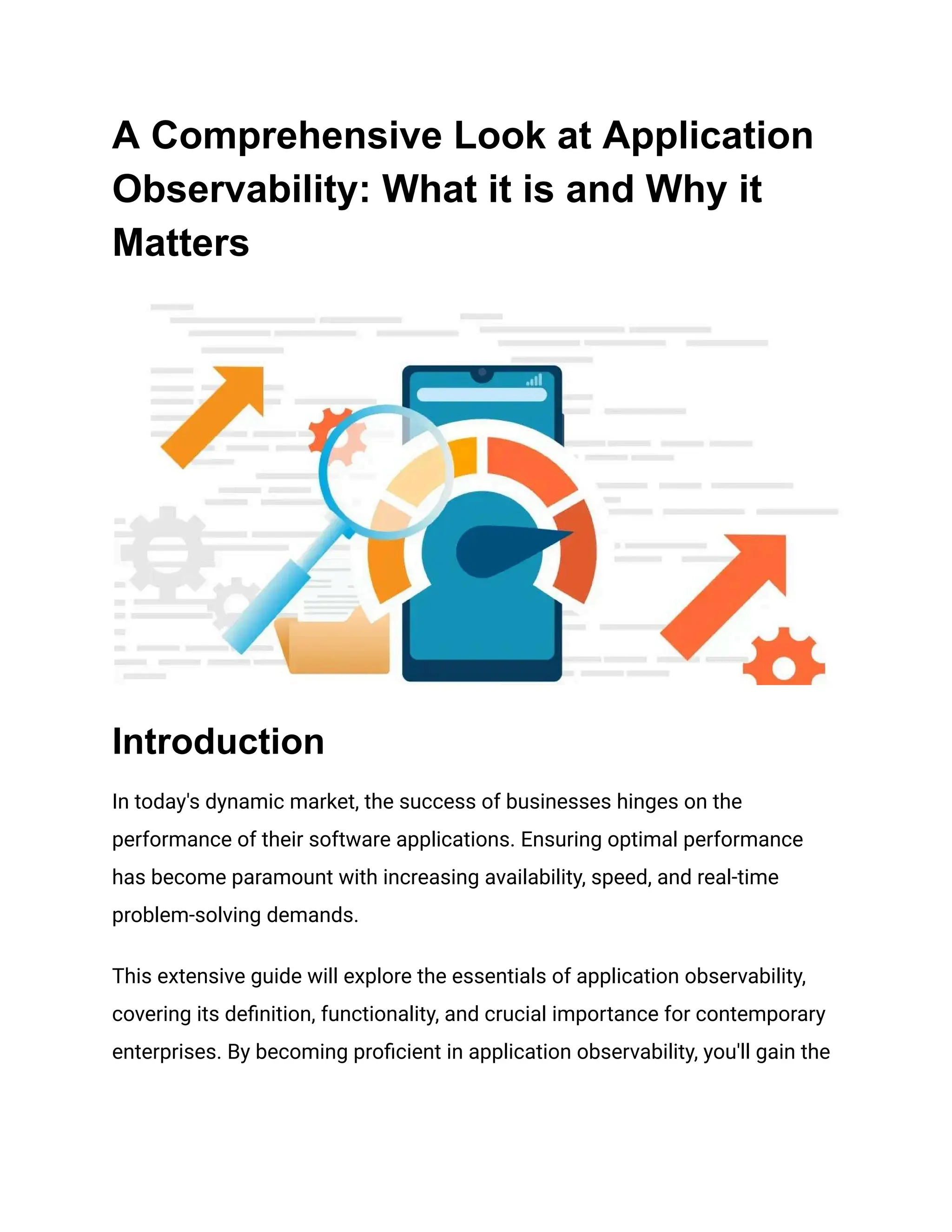 A Comprehensive Look at Application
Observability: What it is and Why it
Matters
Introduction
In today's dynamic market, the success of businesses hinges on the
performance of their software applications. Ensuring optimal performance
has become paramount with increasing availability, speed, and real-time
problem-solving demands.
This extensive guide will explore the essentials of application observability,
covering its definition, functionality, and crucial importance for contemporary
enterprises. By becoming proficient in application observability, you'll gain the
 