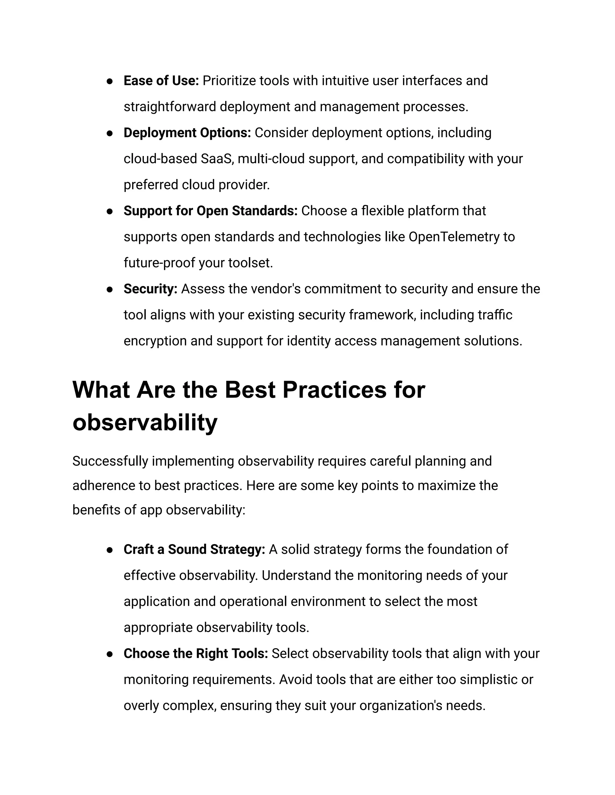 ● Ease of Use: Prioritize tools with intuitive user interfaces and
straightforward deployment and management processes.
● Deployment Options: Consider deployment options, including
cloud-based SaaS, multi-cloud support, and compatibility with your
preferred cloud provider.
● Support for Open Standards: Choose a flexible platform that
supports open standards and technologies like OpenTelemetry to
future-proof your toolset.
● Security: Assess the vendor's commitment to security and ensure the
tool aligns with your existing security framework, including traffic
encryption and support for identity access management solutions.
What Are the Best Practices for
observability
Successfully implementing observability requires careful planning and
adherence to best practices. Here are some key points to maximize the
benefits of app observability:
● Craft a Sound Strategy: A solid strategy forms the foundation of
effective observability. Understand the monitoring needs of your
application and operational environment to select the most
appropriate observability tools.
● Choose the Right Tools: Select observability tools that align with your
monitoring requirements. Avoid tools that are either too simplistic or
overly complex, ensuring they suit your organization's needs.
 