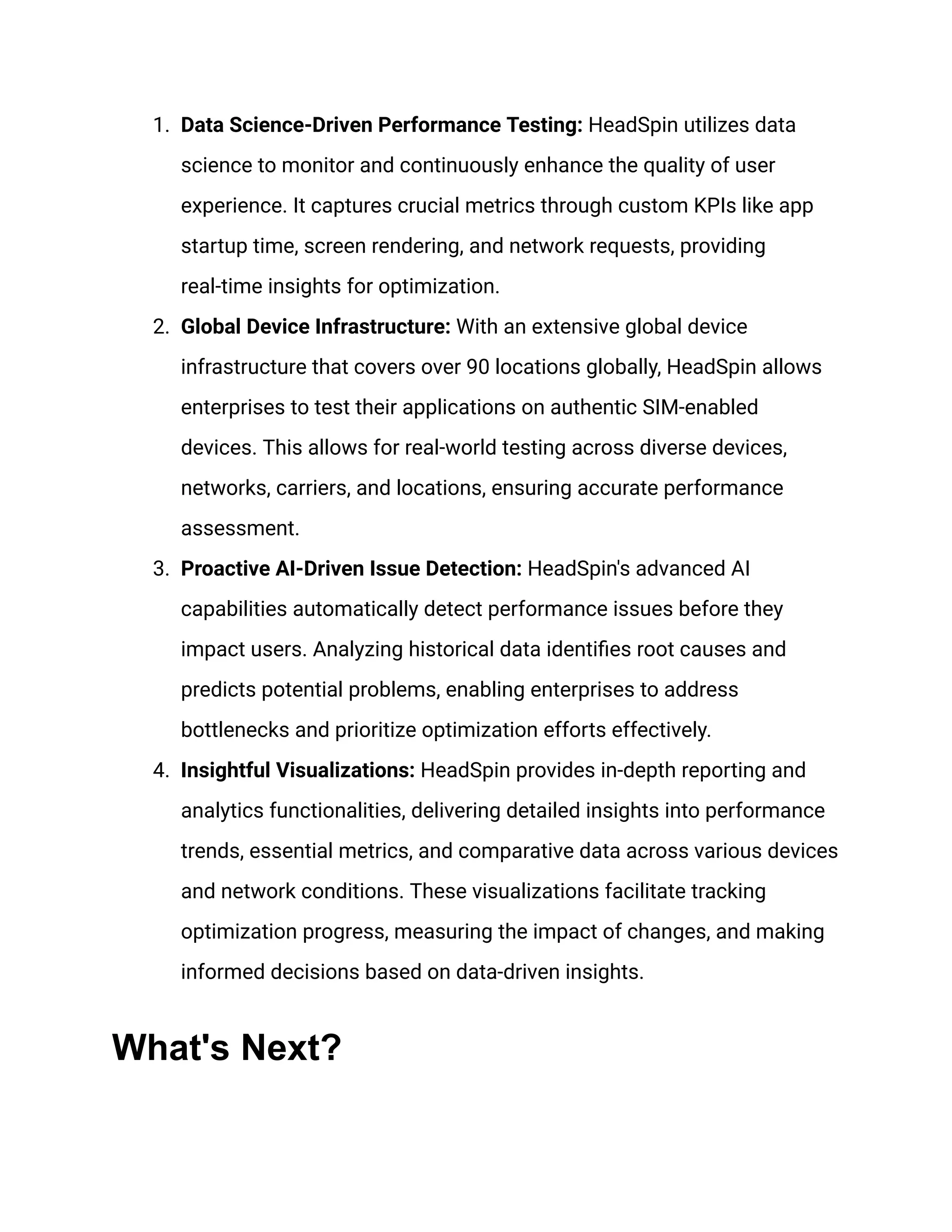 1. Data Science-Driven Performance Testing: HeadSpin utilizes data
science to monitor and continuously enhance the quality of user
experience. It captures crucial metrics through custom KPIs like app
startup time, screen rendering, and network requests, providing
real-time insights for optimization.
2. Global Device Infrastructure: With an extensive global device
infrastructure that covers over 90 locations globally, HeadSpin allows
enterprises to test their applications on authentic SIM-enabled
devices. This allows for real-world testing across diverse devices,
networks, carriers, and locations, ensuring accurate performance
assessment.
3. Proactive AI-Driven Issue Detection: HeadSpin's advanced AI
capabilities automatically detect performance issues before they
impact users. Analyzing historical data identifies root causes and
predicts potential problems, enabling enterprises to address
bottlenecks and prioritize optimization efforts effectively.
4. Insightful Visualizations: HeadSpin provides in-depth reporting and
analytics functionalities, delivering detailed insights into performance
trends, essential metrics, and comparative data across various devices
and network conditions. These visualizations facilitate tracking
optimization progress, measuring the impact of changes, and making
informed decisions based on data-driven insights.
What's Next?
 