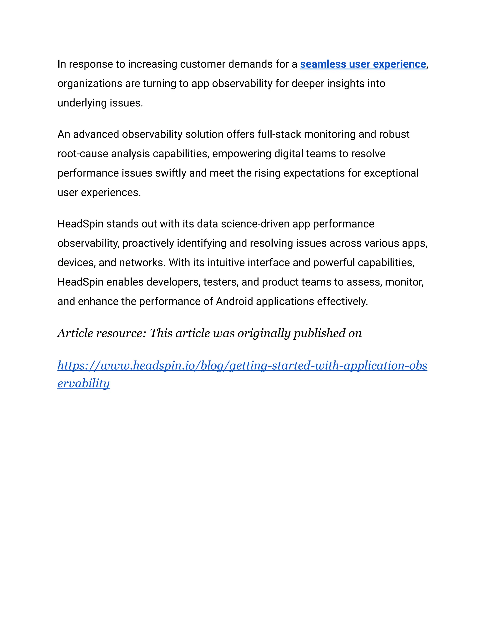 In response to increasing customer demands for a seamless user experience,
organizations are turning to app observability for deeper insights into
underlying issues.
An advanced observability solution offers full-stack monitoring and robust
root-cause analysis capabilities, empowering digital teams to resolve
performance issues swiftly and meet the rising expectations for exceptional
user experiences.
HeadSpin stands out with its data science-driven app performance
observability, proactively identifying and resolving issues across various apps,
devices, and networks. With its intuitive interface and powerful capabilities,
HeadSpin enables developers, testers, and product teams to assess, monitor,
and enhance the performance of Android applications effectively.
Article resource: This article was originally published on
https://www.headspin.io/blog/getting-started-with-application-obs
ervability
 