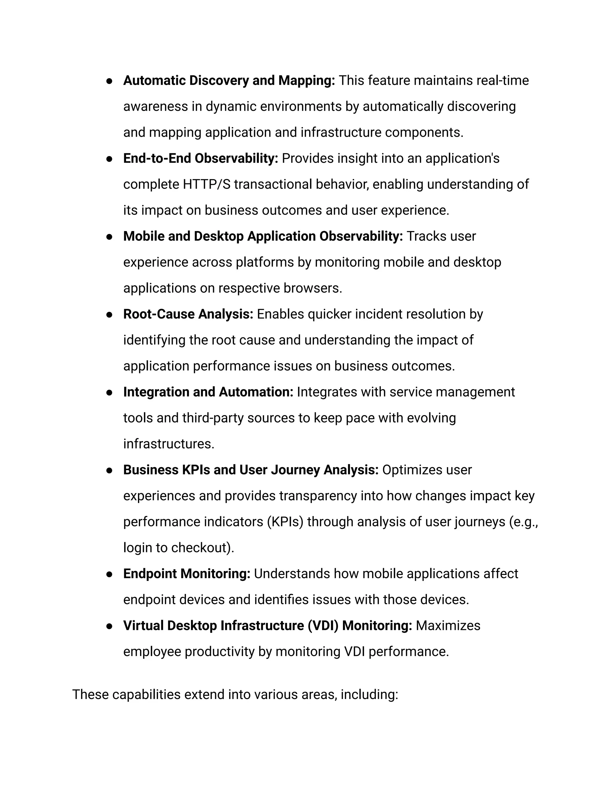 ● Automatic Discovery and Mapping: This feature maintains real-time
awareness in dynamic environments by automatically discovering
and mapping application and infrastructure components.
● End-to-End Observability: Provides insight into an application's
complete HTTP/S transactional behavior, enabling understanding of
its impact on business outcomes and user experience.
● Mobile and Desktop Application Observability: Tracks user
experience across platforms by monitoring mobile and desktop
applications on respective browsers.
● Root-Cause Analysis: Enables quicker incident resolution by
identifying the root cause and understanding the impact of
application performance issues on business outcomes.
● Integration and Automation: Integrates with service management
tools and third-party sources to keep pace with evolving
infrastructures.
● Business KPIs and User Journey Analysis: Optimizes user
experiences and provides transparency into how changes impact key
performance indicators (KPIs) through analysis of user journeys (e.g.,
login to checkout).
● Endpoint Monitoring: Understands how mobile applications affect
endpoint devices and identifies issues with those devices.
● Virtual Desktop Infrastructure (VDI) Monitoring: Maximizes
employee productivity by monitoring VDI performance.
These capabilities extend into various areas, including:
 